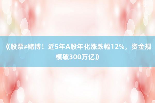 《股票≠赌博！近5年A股年化涨跌幅12%，资金规模破300万亿》