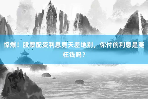 惊爆！股票配资利息竟天差地别，你付的利息是冤枉钱吗？