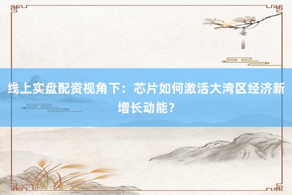 线上实盘配资视角下：芯片如何激活大湾区经济新增长动能？