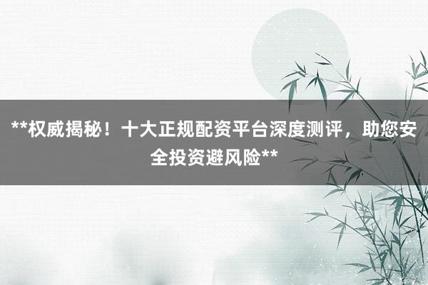 **权威揭秘！十大正规配资平台深度测评，助您安全投资避风险**