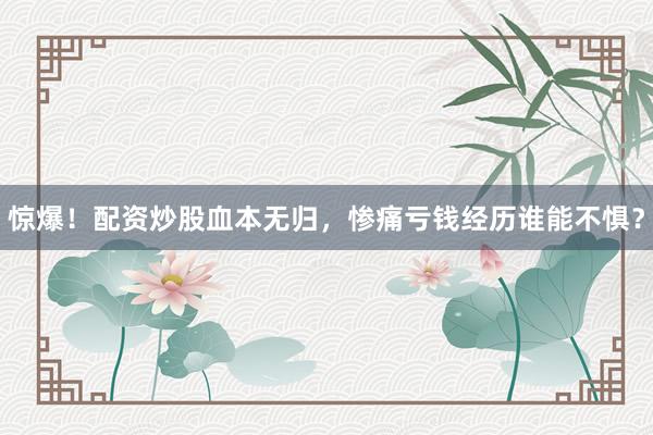 惊爆！配资炒股血本无归，惨痛亏钱经历谁能不惧？