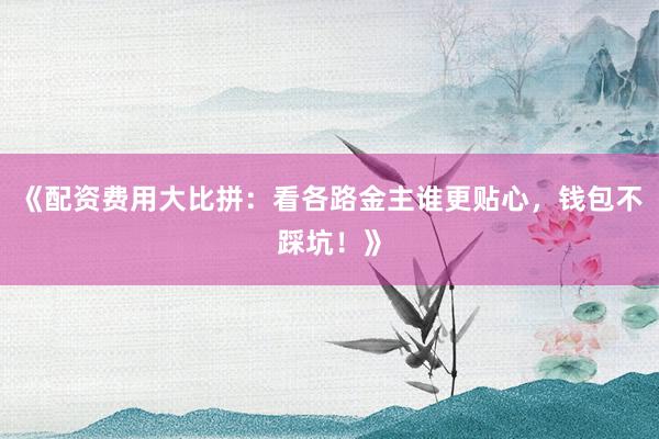 《配资费用大比拼：看各路金主谁更贴心，钱包不踩坑！》