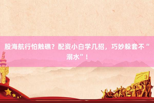 股海航行怕触礁？配资小白学几招，巧妙躲套不“溺水”！