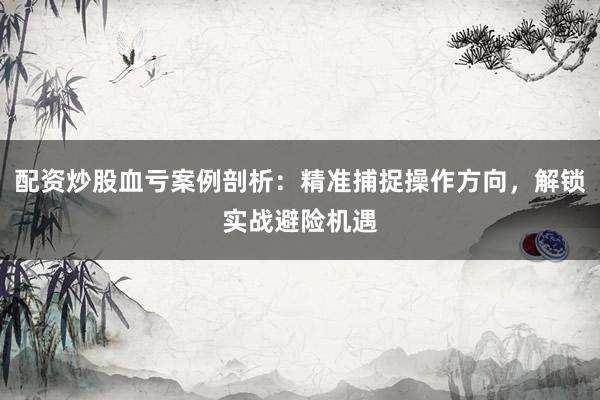 配资炒股血亏案例剖析：精准捕捉操作方向，解锁实战避险机遇