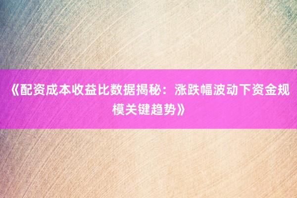 《配资成本收益比数据揭秘：涨跌幅波动下资金规模关键趋势》