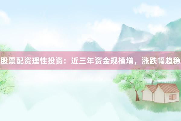 股票配资理性投资：近三年资金规模增，涨跌幅趋稳
