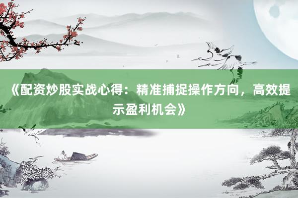 《配资炒股实战心得：精准捕捉操作方向，高效提示盈利机会》
