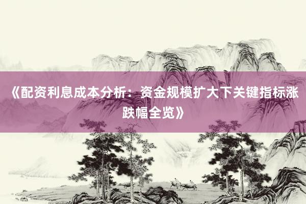 《配资利息成本分析：资金规模扩大下关键指标涨跌幅全览》