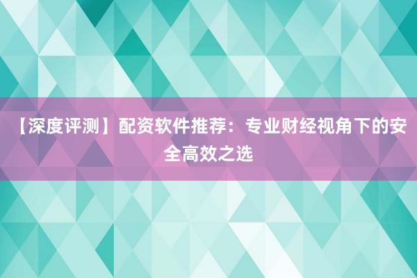 【深度评测】配资软件推荐：专业财经视角下的安全高效之选
