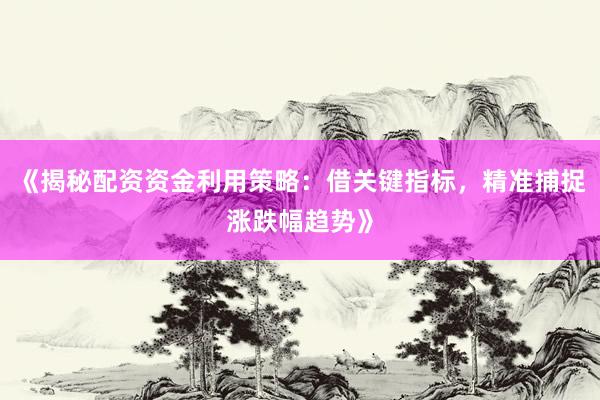 《揭秘配资资金利用策略：借关键指标，精准捕捉涨跌幅趋势》