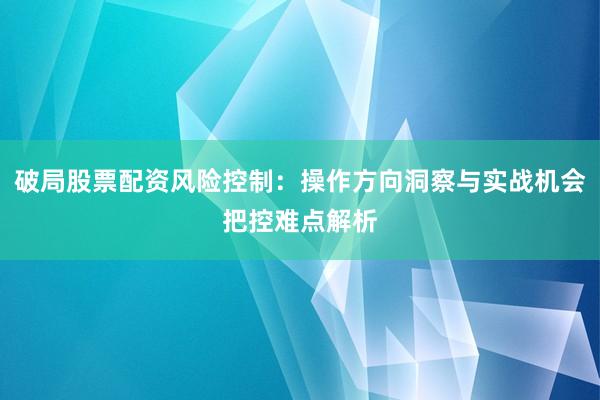 破局股票配资风险控制：操作方向洞察与实战机会把控难点解析