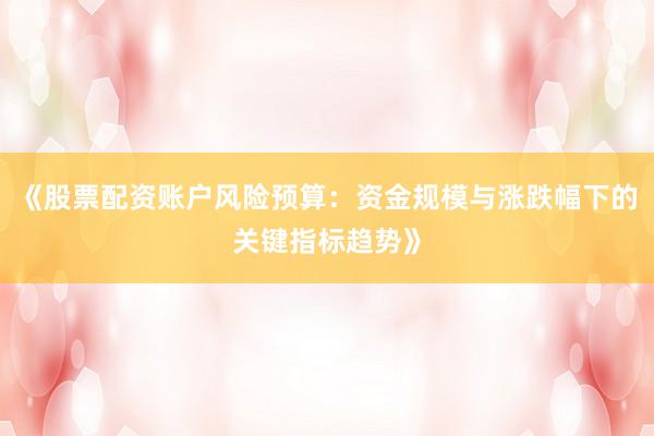 《股票配资账户风险预算：资金规模与涨跌幅下的关键指标趋势》