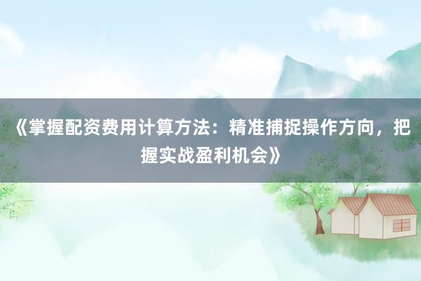 《掌握配资费用计算方法：精准捕捉操作方向，把握实战盈利机会》