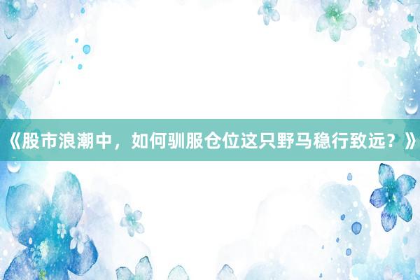 《股市浪潮中，如何驯服仓位这只野马稳行致远？》