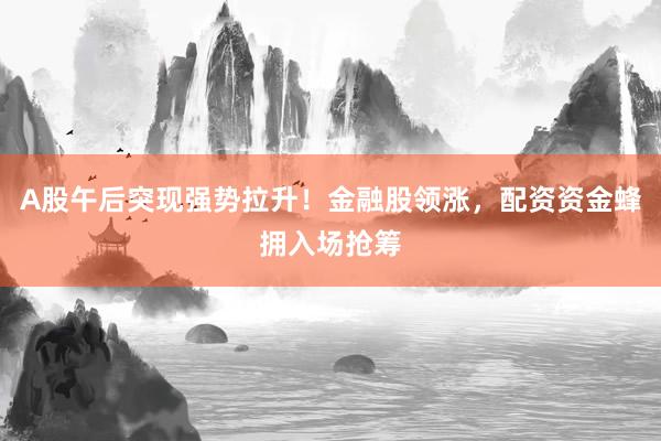 A股午后突现强势拉升!金融股领涨,配资资金蜂拥入场抢筹