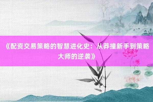 《配资交易策略的智慧进化史：从莽撞新手到策略大师的逆袭》