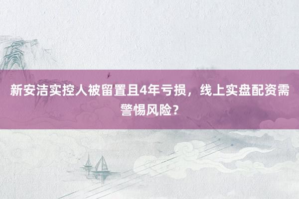 新安洁实控人被留置且4年亏损，线上实盘配资需警惕风险？