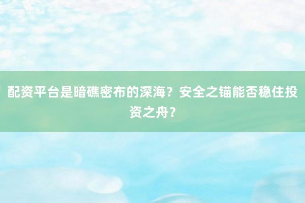配资平台是暗礁密布的深海？安全之锚能否稳住投资之舟？
