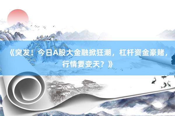 《突发！今日A股大金融掀狂潮，杠杆资金豪赌，行情要变天？》