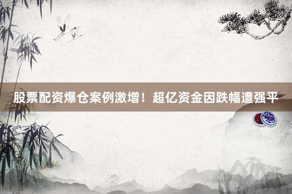股票配资爆仓案例激增！超亿资金因跌幅遭强平