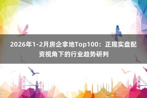 2026年1-2月房企拿地Top100：正规实盘配资视角下的行业趋势研判