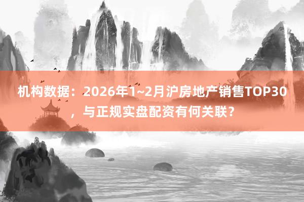 机构数据：2026年1~2月沪房地产销售TOP30，与正规实盘配资有何关联？