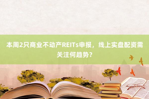 本周2只商业不动产REITs申报，线上实盘配资需关注何趋势？
