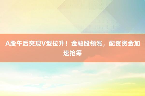 A股午后突现V型拉升！金融股领涨，配资资金加速抢筹