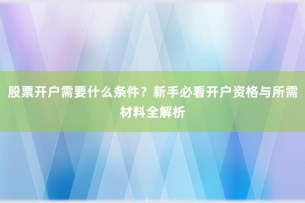 股票开户需要什么条件？新手必看开户资格与所需材料全解析