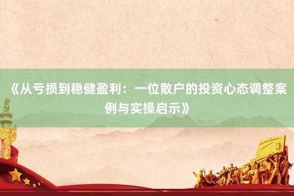 《从亏损到稳健盈利：一位散户的投资心态调整案例与实操启示》