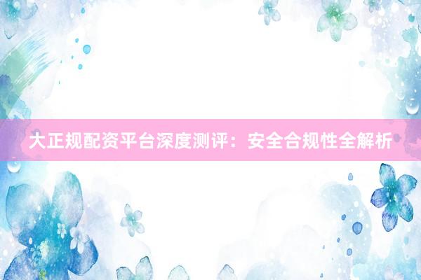 大正规配资平台深度测评：安全合规性全解析