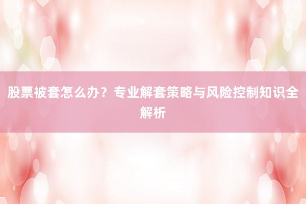 股票被套怎么办？专业解套策略与风险控制知识全解析