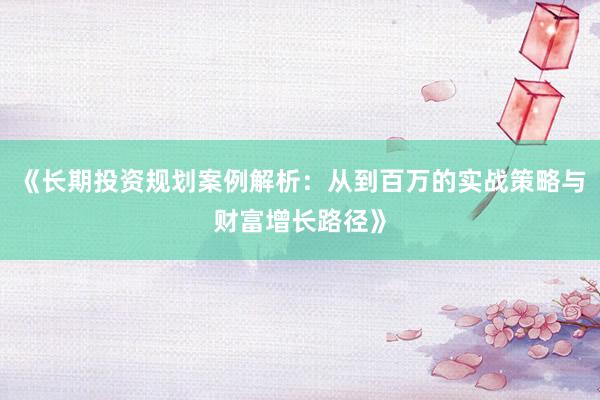 《长期投资规划案例解析：从到百万的实战策略与财富增长路径》