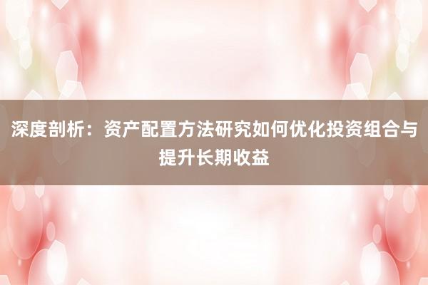 深度剖析：资产配置方法研究如何优化投资组合与提升长期收益