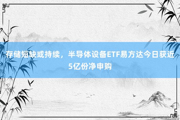 存储短缺或持续，半导体设备ETF易方达今日获近5亿份净申购