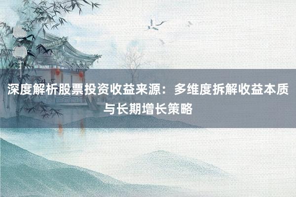 深度解析股票投资收益来源：多维度拆解收益本质与长期增长策略