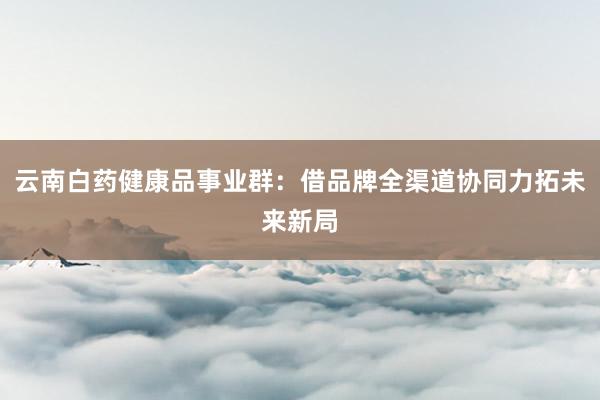 云南白药健康品事业群：借品牌全渠道协同力拓未来新局