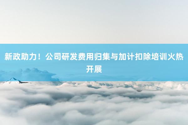 新政助力！公司研发费用归集与加计扣除培训火热开展