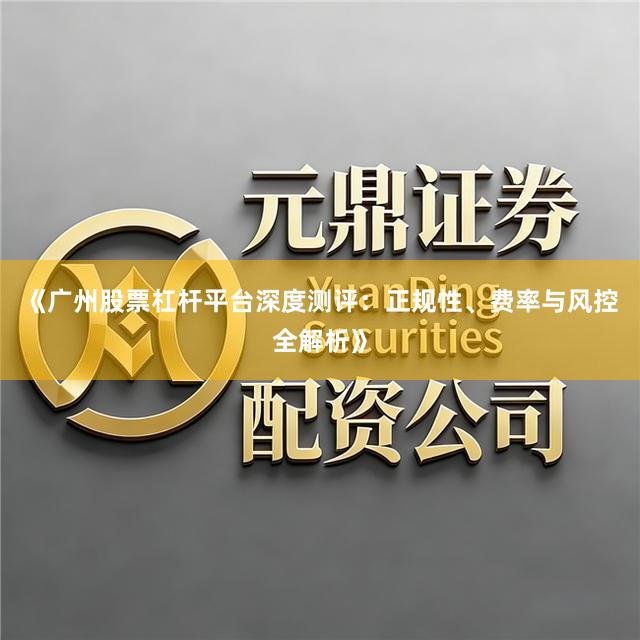 《广州股票杠杆平台深度测评：正规性、费率与风控全解析》