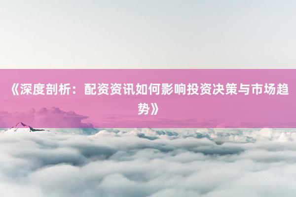 《深度剖析：配资资讯如何影响投资决策与市场趋势》