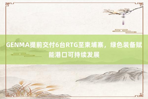 GENMA提前交付6台RTG至柬埔寨，绿色装备赋能港口可持续发展