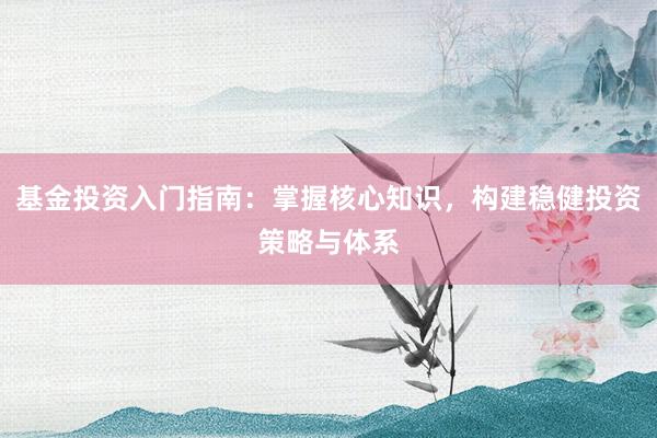 基金投资入门指南：掌握核心知识，构建稳健投资策略与体系