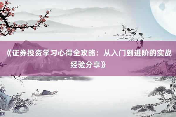 《证券投资学习心得全攻略：从入门到进阶的实战经验分享》