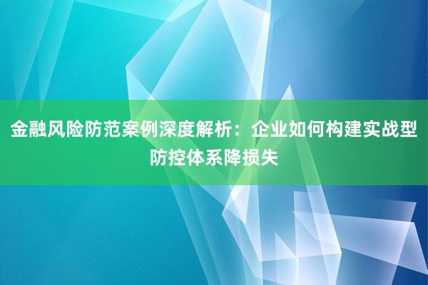 金融风险防范案例深度解析：企业如何构建实战型防控体系降损失