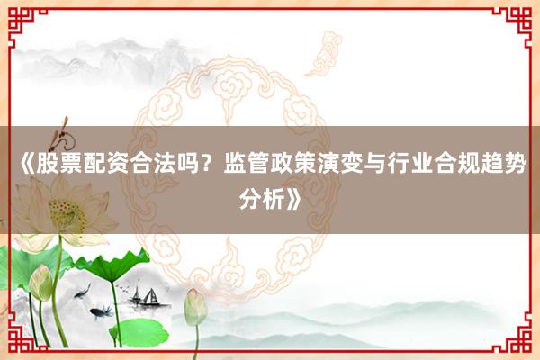 《股票配资合法吗？监管政策演变与行业合规趋势分析》