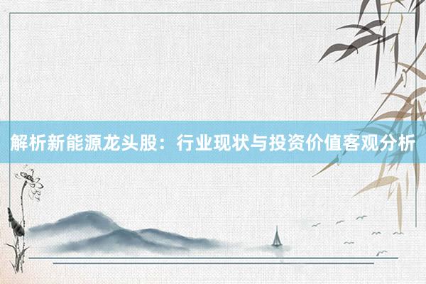 解析新能源龙头股：行业现状与投资价值客观分析