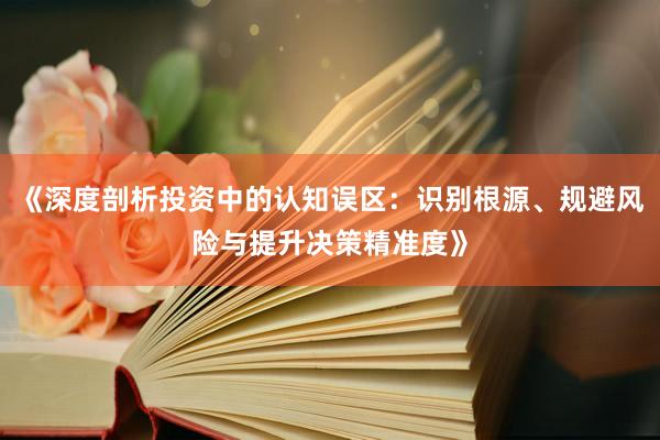 《深度剖析投资中的认知误区：识别根源、规避风险与提升决策精准度》
