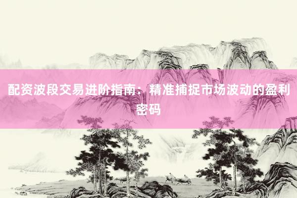 配资波段交易进阶指南：精准捕捉市场波动的盈利密码