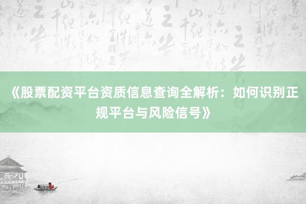 《股票配资平台资质信息查询全解析：如何识别正规平台与风险信号》