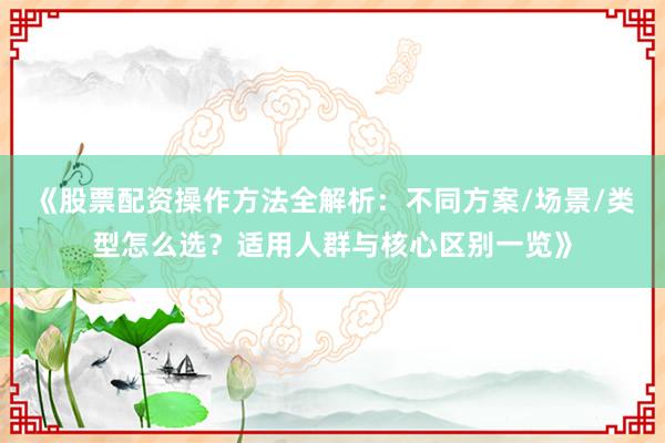 《股票配资操作方法全解析：不同方案/场景/类型怎么选？适用人群与核心区别一览》